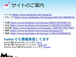 サイトのご案内 
- ページhttps://www.facebook.com/jazug.jp 
- グループhttps://www.facebook.com/groups/260155140828076/ 
* 札幌https://www.facebook.com/groups/582513945168115/ 
* 仙台https://www.facebook.com/groups/315935875102902/ 
* 名古屋https://www.facebook.com/groups/1388769724677067/ 
* 関西https://www.facebook.com/groups/kansaiazure/ 
* 福岡https://www.facebook.com/groups/124914920994665/ 
Twitterでも情報発信してます 
JAZUGに関わるTwitterのハッシュタグ: #jazug 
女子会に関するTwitterのハッシュタグ：#jazug_girls 
Windows Azureに関わるTwitterのハッシュタグ: #azurejp 
 