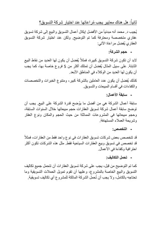 ثانياُ: هل هناك معايير يجب مُراعاتها عند اختيار شركة التسويق؟ 
يُجيب د. محمد أنه مبدئياً من الأفضل إيكال أعمال التسويق والبيع إلى شركة تسويق 
عقاري متخصصة ومحترفة كما تم التوضيح. ولكن عند اختيار شركة التسويق 
العقاري يُفضل مراعاة الآتي: 
- حجم الشركة: 
لابد أن تكون شركة التسويق كبيرة، فمثلاً يُفضل أن يكون لها العديد من نقاط البيع 
الثابتة. على سبيل المثال يُفضل أن تمتلك أكثر من 5 فروع خاصة بها، كما يجب 
أن يكون لها العديد من الوكلاء في المناطق الأبعد. 
كذلك يُفضل أن يكون عدد العاملين بالشركة كبير، ومتنوع الخبرات والتخصصات 
والكفاءات في أقسام المبيعات والتسويق. 
- سابقة الأعمال: 
سابقة أعمال الشركة هي من أفضل ما يوُضح قدرة الشركة على البيع. يجب أن 
توضح سابقة أعمال شركة تسويق العقارات حجم مبيعاتها خلال السنوات السابقة، 
وحجم مبيعاتها في المشروعات المماثلة من حيث الحجم والمكان ونوع العقار 
وشريحة العملاء المستهدفة. 
- التخصص: 
قد تتخصص بعض شركات تسويق العقارات في نوع واحد فقط من العقارات، فمثلاً 
قد تخصص في تسويق وبيع العقارات السياحية فقط. مثل هذه الشركات تكون أكثر 
احترافية وكفاءة في الأعمال. 
- تحمل التكاليف: 
كما تم التوضيح من قبل، يجب على شركة تسويق العقارات أن تتحمل جميع تكاليف 
التسويق والبيع الخاصة بالمشروع، وعليها أن تقوم تمويل الحملات التسويقية وما 
تحتاجه بالكامل، ولا يجب أن تحمل الشركة المالكة للمشروع أي تكاليف تسويقية. 
 