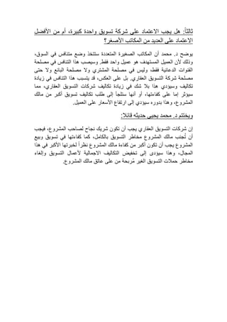 ثالثاً: هل يجب الاعتماد على شركة تسويق واحدة كبيرة، أم من الأفضل 
الاعتماد على العديد من المكاتب الأصغر؟ 
يوضح د. محمد أن المكاتب الصغيرة المتعددة ستتخذ وضع متنافس في السوق، 
وذلك لأن العميل المستهدف هو عميل واحد فقط. وسيصب هذا التنافس في مصلحة 
القنوات الدعائية فقط، وليس في مصلحة المشتري ولا مصلحة البائع ولا حتى 
مصلحة شركة التسويق العقاري. بل على العكس، قد يتسبب هذا التنافس في زيادة 
تكاليف وسيؤدي هذا بلا شك في زيادة تكاليف شركات التسويق العقاري، مما 
سيؤثر إما على كفاءتها، أو أنها ستلجأ إلى طلب تكاليف تسويق أكبر من مالك 
المشروع، وهذا بدوره سيؤدي إلى ارتفاع الأسعار على العميل. 
ويختتم د. محمد يحيى حديثه قائلا: 
إن شركات التسويق العقاري يجب أن تكون شريك نجاح لصاحب المشروع، فيجب 
أن تجنب مالك المشروع مخاطر التسويق بالكامل، كما كفاءتها في تسويق وبيع 
المشروع يجب أن تكون أكبر من كفاءة مالك المشروع نظراً لخبرتها الأكبر في هذا 
المجال، وهذا سيؤدى إلى تخفيض التكاليف الاجمالية لأعمال التسويق وإلغاء 
مخاطر حملات التسويق الغير مُربحة من على عاتق مالك المشروع. 
