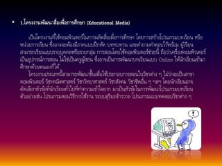 • 1.โครงงานพัฒนาสื่อเพื่อการศึกษา (Educational Media) 
เป็นโครงงานที่ใชค้อมพิวเตอร์ในการผลิตสื่อเพื่อการศึกษา โดยการสรา้งโปรแกรมบทเรียน หรือ 
หน่วยการเรียน ซึ่งอาจจะตอ้งมีภาคแบบฝึกหัด บททบทวน และคา ถามคา ตอบไวพ้รอ้ม ผู้เรียน 
สามารถเรียนแบบรายบุคคลหรือรายกลุ่ม การสอนโดยใชค้อมพิวเตอร์ช่วยนี้ถือว่าเครื่องคอมพิวเตอร์ 
เป็นอุปกรณ์การสอน ไม่ใช่เป็นครูผูส้อน ซึ่งอาจเป็นการพัฒนาบทเรียนแบบ Online ใหนั้กเรียนเขา้มา 
ศึกษาดว้ยตนเองก็ได้ 
โครงงานประเภทน้สีามารถพัฒนาขึ้นเพื่อใชป้ระกอบการสอนในวิชาต่าง ๆ ไม่ว่าจะเป็นสาขา 
คอมพิวเตอร์ วิชาคณิตศาสตร์ วิชาวิทยาศาสตร์ วิชาสังคม วิชาชีพอื่น ๆ ฯลฯ โดยนักเรียนอาจ 
คัดเลือกหัวขอ้ที่นักเรียนทัว่ไปที่ทา ความเขา้ใจยาก มาเป็นหัวขอ้ในการพัฒนาโปรแกรมบทเรียน 
ตัวอย่างเช่น โปรแกรมสอนวิธีการใชง้าน ระบบสุริยะจักรวาล โปรแกรมแบบทดสอบวิชาต่าง ๆ 
 