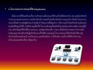 • 4. โครงงานประเภทการประยกุต์ใช้งาน(Application) 
เป็นโครงงานที่ใชค้อมพิวเตอร์ในการสรา้งผลงานเพื่อประยุกต์ใชง้านจริงในชีวิตประจา วนั เช่น ซอฟต์แวร์สา หรับ 
การออกแบบและตกแต่งอาคาร ซอฟต์แวร์สา หรับการผสมสี ซอฟต์แวร์สา หรับการระบุคนรา้ย เป็นตน้ โครงงานงาน 
ประเภทนี้จะมีการประดิษฐ์ฮาร์ดแวร์ ซอฟต์แวร์ หรืออุปกรณ์ใชส้อยต่าง ๆ ซึ่งอาจจะสรา้งใหม่หรือปรับปรุงดัดแปลง 
ของเดิมที่มีอยู่แลว้ใหมี้ ประสิทธิภาพสูงขึ้นก็ได้โครงงานลกัษณะนี้จะตอ้งศึกษาและวิเคราะห์ความตอ้งการของผูใ้ช้ 
ก่อน แลว้นา ขอ้มูลที่ไดม้าใชใ้นการออกแบบ และพัฒนาสิ่งของนนั้ ๆ ต่อจากนนั้ตอ้งมีการทดสอบการทา งานหรือ 
ทดสอบคุณภาพของสิ่งประดิษฐ์แลว้ปรับปรุงแกไ้ขใหมี้ความสมบูรณ์ โครงงานประเภทนี้นักเรียนต้องใชค้วามรู้ 
เกี่ยวกับเครื่องคอมพิวเตอร์ ภาษาโปรแกรม และเครื่องมือต่าง ๆ ที่เกี่ยวขอ้ง รวมทงั้อาจใชวิ้ธีทางวิศวกรรม 
ฮาร์ดแวร์และซอฟต์แวร์ในการพัฒนาดว้ย 
 