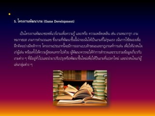 • 
5. โครงงานพัฒนาเกม (Game Development) 
เป็นโครงงานพัฒนาซอฟต์แวร์เกมเพื่อความรู้และ/หรือ ความเพลิดเพลิน เช่น เกมหมากรุก เกม 
หมากฮอส เกมการคา นวณเลข ซึ่งเกมที่พัฒนาขึ้นน้นี่าจะเน้นใหเ้ป็นเกมที่ไมรุ่นแรง เน้นการใชส้มองเพื่อ 
ฝึกคิดอย่างมีหลักการ โครงงานประเภทน้จีะมีการออกแบบลักษณะและกฎเกณฑ์การเล่น เพื่อใหน้่าสนใจ 
เก่ผูเ้ล่น พรอ้มทงั้ใหค้วามรูส้อดแทรกไปดว้ย ผูพั้ฒนาควรจะไดท้า การสา รวจและรวบรวมขอ้มูลเกี่ยวกับ 
เกมต่าง ๆ ที่มีอยู่ทัว่ไปและนา มาปรับปรุงหรือพัฒนาขึ้นใหม่เพื่อให้ป็นเกมที่แปลกใหม่ และน่าสนใจแก่ผู้ 
เล่นกลุ่มต่าง ๆ 
 