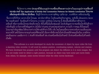 • ตัวอย่างโครงงาน 
• ชื่อโครงงาน การ ประยุกต์ใช้แบบรูปการเคลื่อนที่ของดาวเปราะในแบบรูปการเคลื่อนที่ 
ของหุ่น ยนต์The Application of Brittle Star Locomotion Patterns for Robotic Locomotion โปรแกรม 
เพื่อประยุกต์การใช้งาน (นักเรยีน) ชื่อผูท้า โครงงาน นางสาวสุพิชญา สุจริยากุล , นายพิลิปดา เหลืองประเสริฐ 
ชื่ออาจารย์ที่ปรึกษา ผศ.ดร.สโรช ไทรเมฆ สถาบันการศึกษา โรงเรียนมหิดลวิทยานุสรณ ระดับชนั้มัธยมปลาย หมวด 
วิชา คอมพิวเตอร์วนั/เดือน/ปี ทา โครงงาน 1/1/2541 บทคัดย่อ โปรแกรม นี้ เขียนขึ้นเพื่อใชใ้นการศึกษาการ 
เคลื่อนที่หรือการเคลื่อนไหวของวตัถุที่เราสนใจ (ซึ่งในที่นี้เนน้เรื่องหุ่นยนต์) โดยรับขอ้มูลจากภาพเคลื่อนไหวที่บันทึกจาก 
กลอ้งที่อยู่นิ่ง มาวิเคราะห์ถึงขอ้มูลต่างๆ อันไดแ้ก่ ตา แหน่ง ตา แหน่งของส่วนต่างๆ ความเร็ว การหมุน ซึ่งในขณะนี้ 
โปรแกรมกา ลงัถูกพัฒนาใหส้ามารถทา งานไดต้ามดังที่กล่าวไวข้า้ง ตน้ โดยในขณะนี้สามารถตรวจจับความเปลี่ยนแปลง 
ของภาพได้แต่ยังไม่สามารถระบุตา แหน่งที่ชัดเจนได้เนื่องจากสิ่งที่เราสนใจไม่จา เป็นจะมีลกัษณะเป็นกอ้น อาจมีส่วน 
แขนยื่นออกมา และมีมากกว่า 1 ส่วนที่กา ลงัเคลื่อนที่ เช่น ส่วนหนึ่งเคลื่อนไปดา้นหนา้ อีกส่วนหนึ่งเคลื่อนไปดา้นหลงั 
เป็นตน้ 
This software is a work developed for study the movement of object by input video file from 
a standing video recorder. It will work by analyze position, coordinating system, velocity and rotation. 
We have developed this program until this program can detect the different in 2 or more images. But 
it is not totally work for detect a right position, because an object may have some part move freely 
from others, for example, some moves forward while the other moves backward. 
 