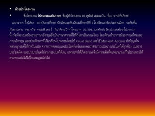 • ตัวอย่างโครงงาน 
• ชื่อโครงงาน โปรแกรมแปลภาษา ชื่อผูท้า โครงงาน ดร.สุพันธ์เมฆนาวิน ชื่ออาจารย์ที่ปรึกษา 
นายวรากร อึ้งวิเชียร สถาบันการศึกษา นักเรียนระดับมัธยมศึกษาปีที่4 โรงเรียนสาธิตประสานมิตร ระดับชนั้ 
มัธยมปลาย หมวดวิชา คอมพิวเตอร์วนั/เดือน/ปี ทา โครงงาน 1/1/2541 บทคัดย่อวตัถุประสงค์ของโปรแกรม 
นี้เพื่อที่จะแปลขอ้ความภาษาอังกฤษซึ่งเป็นภาษาสากลที่ใชทั้ว่โลกเป็นภาษาไทย โดยศึกษาไวยากรณ์ของภาษาไทยและ 
ภาษาอังกฤษ และนา หลกัการที่ไดม้าเขียนโปรแกรมโดยใช้Visual Basic และใช้Microsoft Accress ทา ขอ้มูลใน 
พจนานุกรมที่ใชส้า หรับแปล จากการทดลองแปลประโยคที่เตรียมมาพบว่าสามารถแปลบางประโยคไดถู้กตอ้ง แปลบาง 
ประโยคผิด และบางประโยคไม่สามารถแปลไดเ้ลย (เพราะทา ใหเ้กิดวงวน) จึงมีความคิดที่จะพยายามแกไ้ขโปรแกรมให้ 
สามารถแปลใหไ้ดโ้ดยสมบูรณ์ต่อไป 
 