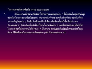 • โครงงานการพัฒนาเครื่องมือ (Tools Development) 
• เป็นโครงงานเพื่อพัฒนาเรื่องมือมาใช้ช่วยสร้างงานประยุกต์ต่าง ๆ ซึ่งโดยส่วนใหญ่จะเป็นในรูป 
ซอฟต์แวร์ ตัวอย่างของเครื่องมือช่วยงาน เช่น ซอฟต์แวร์วาดรูป ซอฟต์แวร์พิมพ์งาน ซอฟต์แวร์ช่วย 
การมองวัตถุในมุมต่าง ๆ เป็นต้น สา หรับซอฟต์แวร์เพื่อการพิมพ์งานนั้นสร้างขึ้นเป็นโปรแกรม 
ประมวลผลภาษา ซึ่งจะเป็นเครื่องมือให้เราใช้งานในงานพิมพ์ต่าง ๆ บนเครื่องคอมพิวเตอร์เป็นไปได้ 
โดยง่าย ซึ่งรูปท่ไีด้สามารถนาไปใช้งานต่าง ๆ ได้มากมาย สา หรับซอฟต์แวร์ช่วยในการมองวัตถุในมุม 
ต่าง ๆ ใช้สา หรับช่วยในการออกแบบสิ่งของต่าง ๆ เช่น โปรแกรมประเภท 3D 
 
