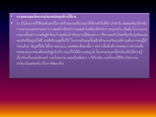 • ความหมายของโครงงานประเภทประยุกต์การใช้งาน 
• (1) เป็นโครงงานที่ใชค้อมพิวเตอร์ในการสรา้งผลงานเพื่อประยุกต์ใชง้านจริงในชีวิต ประจา วนั เช่นซอฟต์แวร์สา หรับ 
การออกแบบและตกแต่งอาคาร ซอฟต์แวร์สา หรับการผสมสี ซอฟต์แวร์สา หรับการระบุคนรา้ย เป็นตน้ โครงงานงาน 
ประเภทนี้จะมีการประดิษฐ์ฮาร์ดแวร์ ซอฟต์แวร์ หรืออุปกรณ์ใชส้อยต่าง ๆ ซึ่งอาจจะสรา้งใหม่หรือปรับปรุงดัดแปลง 
ของเดิมที่มีอยู่แลว้ใหมี้ ประสิทธิภาพสูงขึ้นก็ได้โครงงานลกัษณะนี้จะตอ้งศึกษาและวิเคราะห์ความตอ้งการของผูใ้ช้ 
ก่อนแลว้นา ขอ้มูลที่ไดม้าใชใ้นการออกแบบ และพัฒนาสิ่งของนนั้ ๆ ต่อจากนนั้ตอ้งมีการทดสอบการทา งานหรือ 
ทดสอบคุณภาพของสิ่งประดิษฐ์แลว้ปรับ ปรุงแกไ้ขใหมี้ความสมบูรณ์ โครงงานประเภทนี้นักเรียนตอ้งใชค้วามรู้ 
เกี่ยวกับเครื่องคอมพิวเตอร์ ภาษาโปรแกรม และเครื่องมือต่าง ๆ ที่เกี่ยวขอ้ง รวมทงั้อาจใชวิ้ธีทางวิศวกรรม 
ฮาร์ดแวร์และซอฟต์แวร์ในการพัฒนาดว้ย 
 