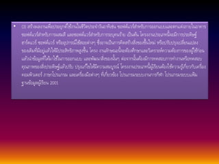 • (3) สรา้งผลงานเพื่อประยุกต์ใชง้านในชีวิตประจา วนัอาทิเช่น ซอฟต์แวร์สา หรับการออกแบบและตกแต่งภายในอาคาร 
ซอฟต์แวร์สา หรับการผสมสี และซอฟต์แวร์สา หรับการระบุคนรา้ย เป็นตน้ โครงงานประเภทนี้จะมีการประดิษฐ์ 
ฮาร์ดแวร์ ซอฟต์แวร์ หรืออุปกรณ์ใชส้อยต่างๆ ซึ่งอาจเป็นการคิดสรา้งสิ่งของขึ้นใหม่ หรือปรับปรุงเปลี่ยนแปลง 
ของเดิมที่มีอยู่แลว้ใหมี้ประสิทธิภาพสูงขึ้น โครง งานลกัษณะนี้จะตอ้งศึกษาและวิเคราะห์ความตอ้งการของผูใ้ชก้่อน 
แลว้นา ขอ้มูลที่ไดม้าใชใ้นการออกแบบ และพัฒนาสิ่งของนนั้ๆ ต่อจากนนั้ตอ้งมีการทดสอบการทา งานหรือทดสอบ 
คุณภาพของสิ่งประดิษฐ์แลว้ปรับ ปรุงแกไ้ขใหมี้ความสมบูรณ์ โครงงานประเภทนี้ผูเ้รียนตอ้งใชค้วามรูเ้กี่ยวกับเครื่อง 
คอมพิวเตอร์ ภาษาโปรแกรม และเครื่องมือต่างๆ ที่เกี่ยวขอ้ง โปรแกรมระบบงานการกีฬา โปรแกรมระบบแฟ้ม 
ฐานขอ้มูลผูเ้รียน 2001 
 