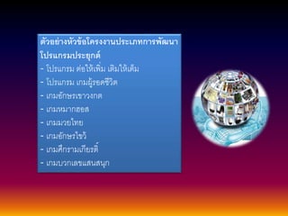 ตัวอย่างหัวข้อโครงงานประเภทการพัฒนา 
โปรแกรมประยุกต์ 
- โปรแกรม ต่อให้เพิ่ม เติมให้เต็ม 
- โปรแกรม เกมผู้รอดชีวิต 
- เกมอักษรเขาวงกต 
- เกมหมากฮอส 
- เกมมวยไทย 
- เกมอักษรไขว้ 
- เกมศึกรามเกียรติ์ 
- เกมบวกเลขแสนสนุก 
 