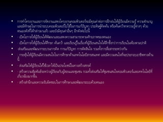 • การทา โครงงานและการจัดงานแสดงโครงงานคอมพิวเตอร์จะมีคุณค่าต่อการฝึกฝนใหผู้เ้รียนมีความรู้ความชา นาญ 
และมีทักษะในการนา ระบบคอมพิวเตอร์ไปใชใ้นการแกปั้ญหา ประดิษฐ์คิดคน้ หรือคน้ควา้หาความรู้ต่างๆ ดว้ย 
ตนเองดังที่ไดก้ล่าวมาแลว้ และยังมีคุณค่าอื่นๆ อีกดังต่อไปนี้ 
• · เปิดโอกาสใหผู้เ้รียนไดพั้ฒนาและแสดงความสามารถตามศักยภาพของตนเอง 
• · เปิดโอกาสใหผู้เ้รียนไดศึ้กษา คน้ควา้ และเรียนรูใ้นเรื่องที่ผูเ้รียนสนใจไดลึ้กซึ้งกว่าการเรียนในหอ้งตามปกติ 
• ·ส่งเสริมและพัฒนากระบวนการคิด การแกปั้ญหา การตัดสินใจ รวมทงั้การสื่อสารระหว่างกัน 
• · กระตุน้ใหผู้เ้รียนมีความสนใจในการศึกษาดา้นเทคโนโลยีสารสนเทศ และมีความสนใจที่จะประกอบอาชีพทางดา้น 
นี้ 
• · ส่งเสริมใหผู้เ้รียนไดใ้ชเ้วลาใหเ้ป็นประโยชน์ในทางสรา้งสรรค์ 
• · สรา้งความสัมพันธ์ระหว่างผูเ้รียนกับผูส้อนและชุมชน รวมทงั้ส่งเสริมใหชุ้มชนสนใจคอมพิวเตอร์และเทคโนโลยีที่ 
เกี่ยวขอ้งมากขึ้น 
• · สรา้งสา นึกและความรับผิดชอบในการศึกษาและพัฒนาระบบดว้ยตนเอง 
 