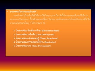 • ประเภทของโครงงานคอมพิวเตอร์ 
คอมพิวเตอร์ เป็นเครื่องมือที่ใชใ้นงานวิจัยในทุก ๆ สาขาวิชา ดังนนั้โครงงานคอมพิวเตอร์จึงมีความ 
หลากหลายเป็นอย่างมาก ทงั้ในลักษณะของเน้อืหา กิจกรรม และลักษณะของประโยชน์หรือผลงานที่ได้ซึ่ง 
อาจแบ่งเป็นประเภทใหญ่ ๆ ได้5 ประเภท คือ 
1. โครงงานพัฒนาสื่อเพื่อการศึกษา (Educational Media) 
2. โครงงานพัฒนาเครื่องมือ (Tools Development) 
3. โครงงานประเภทจาลองทฤษฎี (Theory Experiment) 
4. โครงงานประเภทการประยุกต์ใช้งาน (Application) 
5. โครงงานพัฒนาเกม (Game Development) 
 