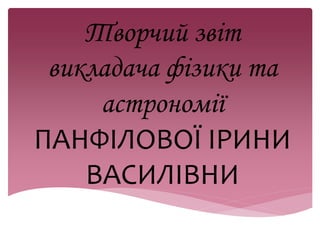 Творчий звіт 
викладача фізики та 
астрономії 
ПАНФІЛОВОЇ ІРИНИ 
ВАСИЛІВНИ 
 