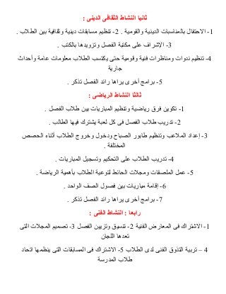 ثانيا النشاط الثقافى الدينى : 
-1 الحتتفال بالمناسبات الدينية والقومية . 2- تنظيم مسابقات دينية وثقافية بين الطلب  . 
-3 الشرراف على مكتبة الفصل وتزويدها بالكتب . 
-4 تنظيم ندوات ومناظرات فنية وقومية حتتى يكتسب الطلب  معلومات عامة وأحتداث 
جارية 
-5 برامج أخرى يراها رائد الفصل تذكر . 
ثالثا النشاط الرياضى : 
-1 تكوين فرق رياضية وتنظيم المباريات بين طلب  الفصل . 
-2 تدريب طلب  الفصل فى كل لعبة يشترك فيها الطالب . 
-3 إعداد الملعب وتنظيم طابور الصباح ودخول وخروج الطلب  أثناء الحصص 
المختلفة . 
-4 تدريب الطلب  على التحكيم وتسجيل المباريات . 
-5 عمل الملصقات ومجلت الحائط لتوعية الطلب  بأهمية الرياضة . 
-6 إقامة مباريات بين فصول الصف الواحتد . 
-7 برامج أخرى يراها رائد الفصل تذكر . 
رابعا : النشاط الفنى : 
-1 الشرتراك فى المعارض الفنية 2- تنسيق وتزيين الفصل 3- تصميم المجلت التى 
تعدها اللجان 
4 – تربية التذوق الفنى لدى الطلب  5- الشرتراك فى المسابقات التى ينظمها اتحاد 
طلب  المدرسة 
 