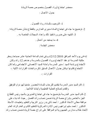 محضر اجتماع لرواد الفصول بخصوص حصة الريادة 
جدول العممال : 
-1 الترحيب بالسادة رواد الفصول . 
-2 توضيح ما جاء فى اجتماع السادة مديرى المدارس بالقطاع بشأن حصة الريادة . 
-3 التنبيه عملى ضرورة تنفيذ ذلك وإعمداد السجلت  الخاصة به . 
-4 ما يستجد من أعممال . 
محضر الجلسة : 
12 م وفى تمام الساعمة الحادية عمشر صباحا وبمقر /12/ إنه فى يوم الحد الموافق 2010 
مكتبة المدرسة تم عمقد الجتماع برواد الفصول بالمدرسة وعمددهم 12 رائد وكان 
الجتماع برئاسة السيد / مدير المدرسة وأمانة السيد الخصصائى الجتماعمى ولما كان 
الجتماع قانونيا نوقش جدول العممال السابق ذكره واتخذت  القرارات  التية :- 
القرارات  :- 
-1 قام السيد مدير المدرسة بتقديم الترحاب للسادة الحضور متمنيا لهم دوام التوفيق 
والتقدم لصالح العملية التعليمية وأبنائنا التلميذ . 
-2 قام السيد مدير المدرسة بتوضيح ما جاء فى اجتماع المديرين بالسيد رئيس القطاع 
الجزء الخاص بإدراج حصة الريادة ضمن نصاب رائد الفصل , حيث أنه بناء عملى 
موافقة معالى الستاذ الدكتور / أحمد ذكى بدر وزير التربية والتعليم وتعليمات  الستاذ 
الدكتور / أحمد سليم إبراهيم رئيس الدارة المركزية للتعليم الثانوى العام الرائد العام 
لتحاد طلب مدارس الجمهورية تم الموافقة عملى إدراج حصة الريادة ضمن نصاب رائد 
 