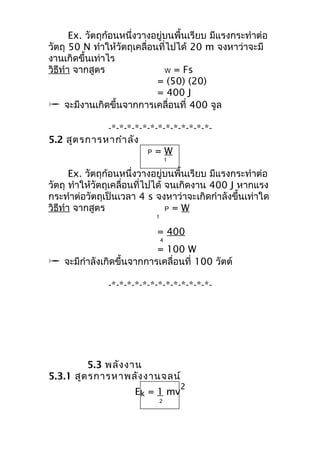 Ex. วัตถุก้อนหนึ่งวางอยู่บนพื้นเรียบ มีแรงกระทำาต่อ 
วัตถุ 50 N ทำาให้วัตถุเคลื่อนที่ไปได้ 20 m จงหาว่าจะมี 
งานเกิดขึ้นเท่าไร 
วิธีทำา จากสูตร W = Fs 
= (50) (20). 
= 400 J 
 จะมีงานเกิดขึ้นจากการเคลื่อนที่ 400 จูล 
-*-*-*-*-*-*-*-*-*-*-*-*-*- 
5.2 สูตรการหากำาลัง 
P = W 
t 
Ex. วัตถุก้อนหนึ่งวางอยู่บนพื้นเรียบ มีแรงกระทำาต่อ 
วัตถุ ทำาให้วัตถุเคลื่อนที่ไปได้ จนเกิดงาน 400 J หากแรง 
กระทำาต่อวัตถุเป็นเวลา 4 s จงหาว่าจะเกิดกำาลังขึ้นเท่าใด 
วิธีทำา จากสูตร P = W 
t 
= 400 
4 
= 100 W 
 จะมีกำาลังเกิดขึ้นจากการเคลื่อนที่ 100 วัตต์ 
-*-*-*-*-*-*-*-*-*-*-*-*-*- 
5.3 พลังงาน 
5.3.1 สูตรการหาพลังงานจลน์ 
Ek = 1 mv2 
2 
 