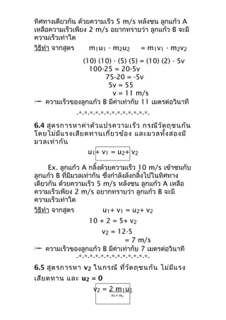 ทิศทางเดียวกัน ด้วยความเร็ว 5 m/s หลังชน ลูกแก้ว A 
เหลือความเร็วเพียง 2 m/s อยากทราบว่า ลูกแก้ว B จะมี 
ความเร็วเท่าใด 
วิธีทำา จากสูตร m1u1 - m2u2 = m1v1 - m2v2 
(10) (10) - (5) (5) = (10) (2) - 5v 
100-25 = 20-5v 
75-20 = -5v 
5v = 55 
v = 11 m/s 
 ความเร็วของลูกแก้ว B มีค่าเท่ากับ 11 เมตรต่อวินาที 
-*-*-*-*-*-*-*-*-*-*-*-*-*- 
6.4 สูตรการหาค่าตัวแปรความเร็ว กรณีวัตถุชนกัน 
โดยไม่มีแรงเสียดทานเกี่ยวข้อง และมวลทั้งสองมี 
มวลเท่ากัน 
u1+ v1 = u2+ v2 
Ex. ลูกแก้ว A กลิ้งด้วยความเร็ว 10 m/s เข้าชนกับ 
ลูกแก้ว B ที่มีมวลเท่ากัน ซึ่งกำาลังลังกลิ้งไปในทิศทาง 
เดียวกัน ด้วยความเร็ว 5 m/s หลังชน ลูกแก้ว A เหลือ 
ความเร็วเพียง 2 m/s อยากทราบว่า ลูกแก้ว B จะมี 
ความเร็วเท่าใด 
วิธีทำา จากสูตร u1+ v1 = u2+ v2 
10 + 2 = 5+ v2 
v2 = 12-5 
= 7 m/s 
 ความเร็วของลูกแก้ว B มีค่าเท่ากับ 7 เมตรต่อวินาที 
-*-*-*-*-*-*-*-*-*-*-*-*-*- 
6.5 สูตรการหา v2 ในกรณี ที่วัตถุชนกัน ไม่มีแรง 
เสียดทาน และ u2 = 0 
v2 = 2 m 1u1 
m1+ m2 
 