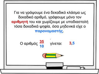 Για να γράψουμε ένα δεκαδικό κλάσμα ως 
δεκαδικό αριθμό, γράφουμε μόνο τον 
αριθμητή του και χωρίζουμε με υποδιαστολή 
τόσα δεκαδικά ψηφία, όσα μηδενικά είχε ο 
παρονομαστής. 
. 
Ο αριθμός 35 
10 
γίνεται: 3,5 
