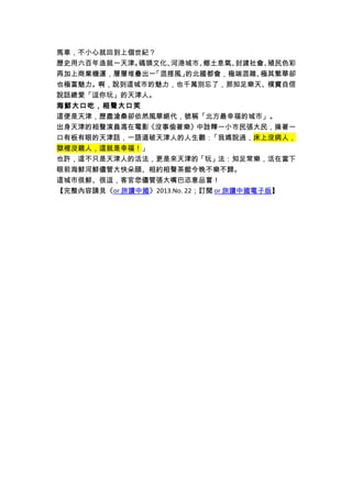 馬車，不小心就回到上個世紀？ 
歷史用六百年造就一天津。碼頭文化、河港城市、鄉土息氣、封建社會、殖民色彩 
再加上商業機運，層層堆疊出一「混搭風」的北國都會，極端混雜、極其繁華卻 
也極富魅力。啊，說到這城市的魅力，也千萬別忘了，那知足樂天、樸實自信 
說話總愛「逗你玩」的天津人。 
海鮮大口吃，相聲大口笑 
這便是天津，歷盡滄桑卻依然風華絕代，號稱「北方最幸福的城市」。 
出身天津的相聲演員馮在電影《沒事偷著樂》中詮釋一小市民張大民，操著一 
口有板有眼的天津話，一語道破天津人的人生觀：「我媽說過，床上沒病人， 
獄裡沒親人，這就是幸福！」 
也許，這不只是天津人的活法，更是來天津的「玩」法：知足常樂，活在當下 
眼前海鮮河鮮儘管大快朵頤、相約相聲茶館今晚不樂不歸。 
這城市很鮮、很逗，客官您儘管張大嘴巴恣意品嘗！ 
【完整內容請見《 or 旅讀中國 》2013.No. 22；訂閱 or 旅讀中國電子版 】 

