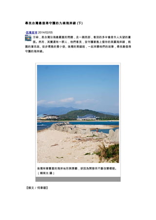 尋找台灣最值得守護的九條海岸線 (下) 
‧孤獨星球 2014/02/05 
汙染，是台灣沿海最嚴重的問題，走一趟西部，看到的多半會是令人失望的畫 
面。然而，其實還有一群人，他們看見，並守護著島上僅存的美麗海岸線，桃 
園的潘忠政、徒步環島的黃小俊、後灣的黑貓姐，一起來聽他們的故事，尋找最值得 
守護的海岸線。 
後灣有著豐富的海岸地形與景觀，卻因為開發而不斷改變樣貌。 
（賴南光 攝） 
【撰文／何韋毅】 
 