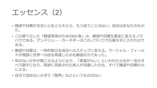 エッセンス（2） 
•願望や目標が完全に心をとらえたら、もう迷うことはない。 成功はあなたのものだ。 
•この章で示した「願望実現のための6か条」は、願望や目標 を黄金に変えるノウハウである。アンドリュー・カーネ ギーはこのノウハウで巨富を手に入れたのである。 
•願望や目標は、一時的敗北を成功へのステップに変える。 マーシャル・フィールドが焼跡に世界一の店を再建したの も願望の力であった。 
•耳のない少年が聞こえるようになり、「素質がない」とい われた少女が一流のオペラ歌手になり、医師に見放された 病人が回復したのも、すべて願望や目標の力による。 
•自分で認めないかぎり「限界」などというものはない  