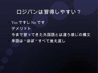 ロジバンは習得しやすい？ 
● YesですしNoです 
● ルールは統一されているし、記憶すべきもの 
は"かなり"減っている 
● でも、今まで習ってきた外国語とは違う概念 
多い 
● 単語は"ほぼ"すべて覚え直し 
 