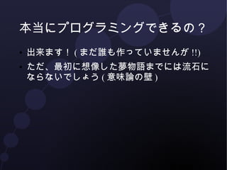 本当にプログラミングできるの？ 
● 出来ます！(まだ誰も作っていませんが!!) 
● ただ、最初に想像した夢物語とは流石になら 
ないでしょう(意味論の壁) 
 