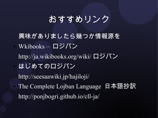 おすすめリンク 
興味がありましたら幾つか情報源を 
● Wikibooks – ロジバン 
http://ja.wikibooks.org/wiki/ロジバン 
● はじめてのロジバン 
http://seesaawiki.jp/hajiloji/ 
● The Complete Lojban Language 日本語抄訳 
http://ponjbogri.github.io/cll-ja/ 
 