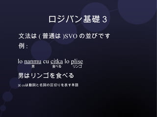 ロジバン基礎３ 
文法は(普通は)SVOの並びです 
例: 
lo nanmu 
男 
cu citka 
食べる 
lo plise 
リンゴ 
男はリンゴを食べる 
※ cuは動詞と名詞の区切りを表す単語 
 