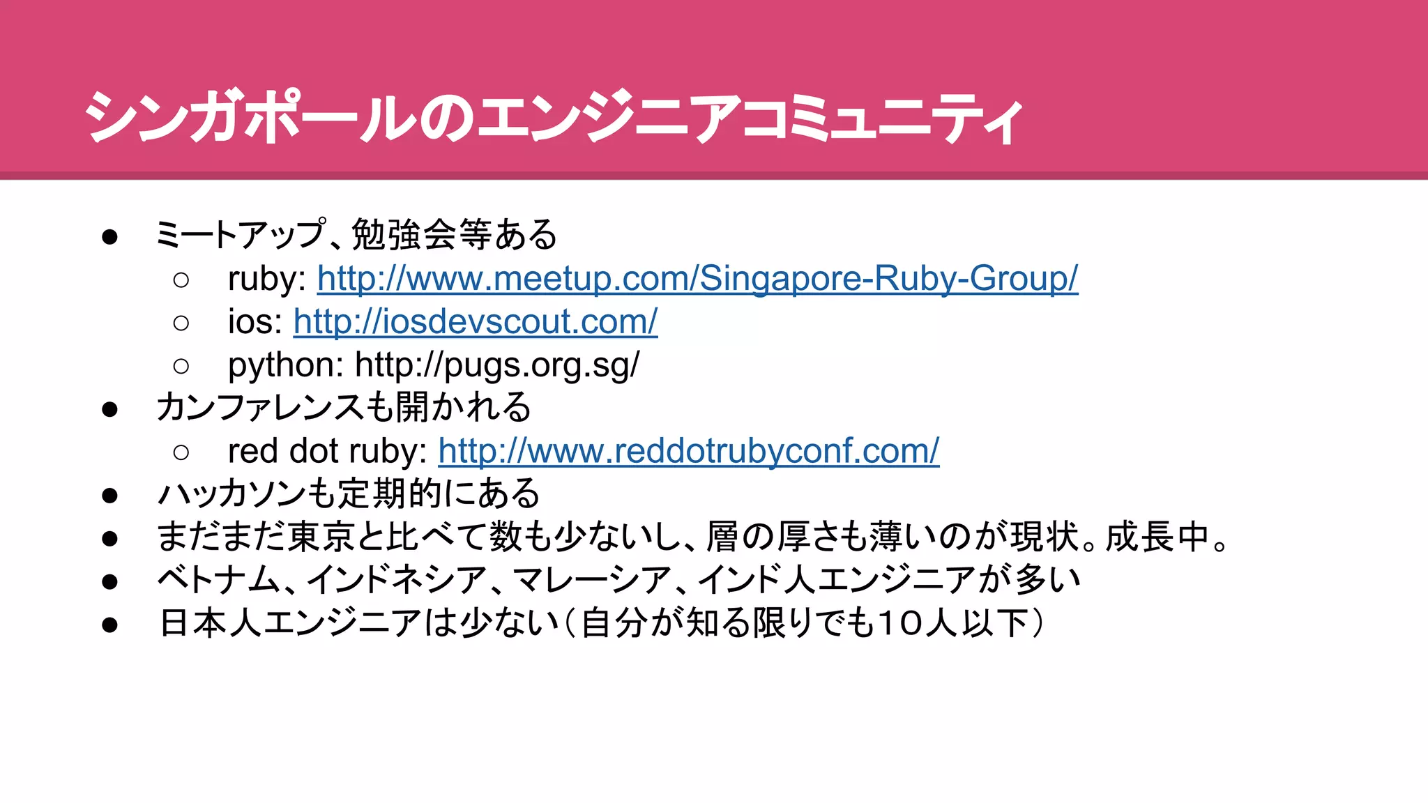 䝅䞁䜺䝫䞊䝹䛾䜶䞁䝆䝙䜰䝁䝭䝳䝙䝔䜱 
● 䝭䞊䝖䜰䝑䝥䚸ຮᙉ఍➼䛒䜛 
○ ruby: http://www.meetup.com/Singapore-Ruby-Group/ 
○ ios: http://iosdevscout.com/ 
○ python: http://pugs.org.sg/ 
● 䜹䞁䝣䜯䝺䞁䝇䜒㛤䛛䜜䜛 
○ red dot ruby: http://www.reddotrubyconf.com/ 
● 䝝䝑䜹䝋䞁䜒ᐃᮇⓗ䛻䛒䜛 
● 䜎䛰䜎䛰ᮾி䛸ẚ䜉䛶ᩘ䜒ᑡ䛺䛔䛧䚸ᒙ䛾ཌ䛥䜒ⷧ䛔䛾䛜⌧≧䚹ᡂ㛗୰䚹 
● 䝧䝖䝘䝮䚸䜲䞁䝗䝛䝅䜰䚸䝬䝺䞊䝅䜰䚸䜲䞁䝗ே䜶䞁䝆䝙䜰䛜ከ䛔 
● ᪥ᮏே䜶䞁䝆䝙䜰䛿ᑡ䛺䛔䠄⮬ศ䛜▱䜛㝈䜚䛷䜒䠍䠌ே௨ୗ䠅 
 