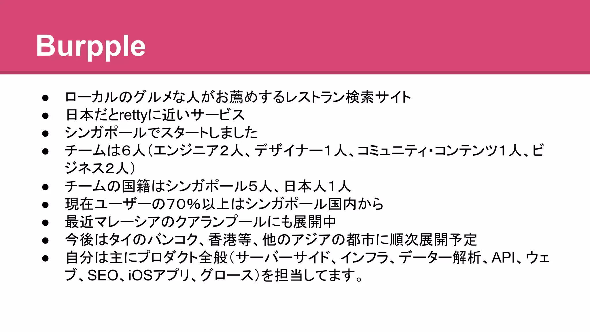 Burpple 
● 䝻䞊䜹䝹䛾䜾䝹䝯䛺ே䛜䛚⸀䜑䛩䜛䝺䝇䝖䝷䞁᳨⣴䝃䜲䝖 
● ᪥ᮏ䛰䛸retty䛻㏆䛔䝃䞊䝡䝇 
● 䝅䞁䜺䝫䞊䝹䛷䝇䝍䞊䝖䛧䜎䛧䛯 
● 䝏䞊䝮䛿䠒ே䠄䜶䞁䝆䝙䜰䠎ே䚸䝕䝄䜲䝘䞊䠍ே䚸䝁䝭䝳䝙䝔䜱䞉䝁䞁䝔䞁䝒䠍ே䚸䝡 
䝆䝛䝇䠎ே䠅 
● 䝏䞊䝮䛾ᅜ⡠䛿䝅䞁䜺䝫䞊䝹䠑ே䚸᪥ᮏே䠍ே 
● ⌧ᅾ䝴䞊䝄䞊䛾䠓䠌䠂௨ୖ䛿䝅䞁䜺䝫䞊䝹ᅜෆ䛛䜙 
● ᭱㏆䝬䝺䞊䝅䜰䛾䜽䜰䝷䞁䝥䞊䝹䛻䜒ᒎ㛤୰ 
● ௒ᚋ䛿䝍䜲䛾䝞䞁䝁䜽䚸㤶 ➼䚸௚䛾䜰䝆䜰䛾㒔ᕷ䛻㡰ḟᒎ㛤ணᐃ 
● ⮬ศ䛿୺䛻䝥䝻䝎䜽䝖඲⯡䠄䝃䞊䝞䞊䝃䜲䝗䚸䜲䞁䝣䝷䚸䝕䞊䝍䞊ゎᯒ䚸API䚸䜴䜵 
䝤䚸SEO䚸iOS䜰䝥䝸䚸䜾䝻䞊䝇䠅䜢ᢸᙜ䛧䛶䜎䛩䚹 
 