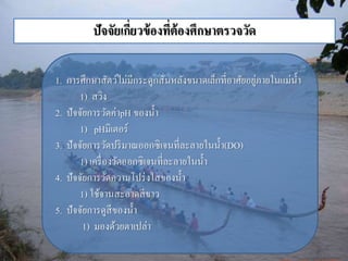 ปัจจัยเกี่ยวข้องที่ต้องศึกษาตรวจวัด 
1. กำรศึกษำสัตว์ไม่มีกระดูกสันหลังขนำดเล็กที่อำศัยอยู่ภำยในแม่น้ำ 
1) สวิง 
2. ปัจจัยกำรวัดค่ำpH ของน้ำ 
1) pHมิเตอร์ 
3. ปัจจัยกำรวัดปริมำณออกซิเจนที่ละลำยในน้ำ (DO) 
1) เครื่องวัดออกซิเจนที่ละลำยในน้ำ 
4. ปัจจัยกำรวัดควำมโปร่งใสของน้ำ 
1) ใช้จำนสะอำดสีขำว 
5. ปัจจัยกำรดูสีของน้ำ 
1) มองด้วยตำเปล่ำ 
 