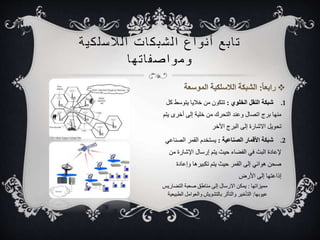 ت ا بع أ نواع ا لشبكات ا للاسلكية 
ومواصف ا تها 
1. شبكة النقل الخلوي : تتكون من خلايا يتوسط كل 
منها برج اتصال وعند التحرك من خلية إلى أخرى يتم 
تحويل الاشارة إلى البرج الأخر 
2. شبكة الأقمار الصناعية : يستخدم القمر الصناعي 
لإعادة البث في الفضاء حيث يتم إرسال الإشارة من 
صحن هوائي إلى القمر حيث يتم تكبيرها وإعادة 
إذاعتها إلى الأرض 
مميزاتها : يمكن الارسال إلى مناطق صعبة التضاريس 
عيوبها: التأخير والتأثر بالتشويش والعوامل الطبيعية 
 