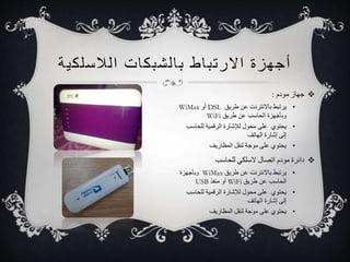 أجهزة الارت ب اط ب ا لشبكات ا للاسلكية 
جهاز مودم :  
WiMax أو DSL • يرتبط بالانترنت عن طريق 
WiFi وبأجهزة الحاسب عن طريق 
• يحتوي على محول للإشارة الرقمية للحاسب 
إلى إشارة الهاتف 
• يحتوي على موجة لنقل المظاريف 
دائرة مودم اتصال لاسلكي للحاسب  
وبأجهزة WiMax • يرتبط بالانترنت عن طريق 
USB أو منفذ WiFi الحاسب عن طريق 
• يحتوي على محول للإشارة الرقمية للحاسب 
إلى إشارة الهاتف 
• يحتوي على موجة لنقل المظاريف 
 