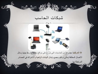 شبكات ا لحاسب 
مجموعة من الحاسبات التي توزع على مواقع مختلفة وتربط بينها وسائل 
الاتصال المختلفة )مثلي( وتقوم بجمع وتبادل البيانات الرقمية والاشتراك في المصادر 
المرتبطة بها 
 