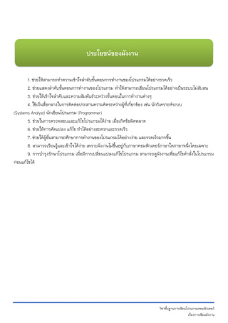 วิชาพื้นฐานการเขียนโปรแกรมคอมพิวเตอร์ 
เรื่องการเขียนผังงาน 
1. ช่วยให้สามารถทาความเข้าใจลาดับขั้นตอนการทางานของโปรแกรมได้อย่างรวดเร็ว 
2. ช่วยแสดงลาดับขั้นตอนการทางานของโปรแกรม ทาให้สามารถเขียนโปรแกรมได้อย่างเป็นระบบไม่สับสน 
3. ช่วยให้เข้าใจลาดับและความสัมพันธ์ระหว่างขั้นตอนในการทางานต่างๆ 
4. ใช้เป็นสื่อกลางในการติดต่อประสานความคิดระหว่างผู้ที่เกี่ยวข้อง เช่น นักวิเคราะห์ระบบ 
(Systems Analyst) นักเขียนโปรแกรม (Programmer) 5. ช่วยในการตรวจสอบและแก้ไขโปรแกรมได้ง่าย เมื่อเกิดข้อผิดพลาด 6. ช่วยให้การดัดแปลง แก้ไข ทาได้อย่างสะดวกและรวดเร็ว 7. ช่วยให้ผู้อื่นสามารถศึกษาการทางานของโปรแกรมได้อย่างง่าย และรวดเร็วมากขึ้น 8. สามารถเรียนรู้และเข้าใจได้ง่าย เพราะผังงานไม่ขึ้นอยู่กับภาษาคอมพิวเตอร์ภาษาใดภาษาหนึ่งโดยเฉพาะ 9. การบารุงรักษาโปรแกรม เมื่อมีการเปลี่ยนแปลงแก้ไขโปรแกรม สามารถดูผังงานเพื่อแก้ไขคาสั่งในโปรแกรม ก่อนแก้ไขได้ 
ประโยชȨของผังงาน 
