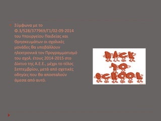  Σύμφωνα με το 
Φ.3/528/377969/Γ1/02-09-2014 
του Υπουργείου Παιδείας και 
Θρησκευμάτων οι σχολικές 
μονάδες θα υποβάλλουν 
ηλεκτρονικά τον Προγραμματισμό 
του σχολ. έτους 2014-2015 στο 
Δίκτυο της Α.Ε.Ε., μέχρι το τέλος 
Σεπτεμβρίου, μετά από σχετικές 
οδηγίες που θα αποσταλούν 
άμεσα από αυτό. 
