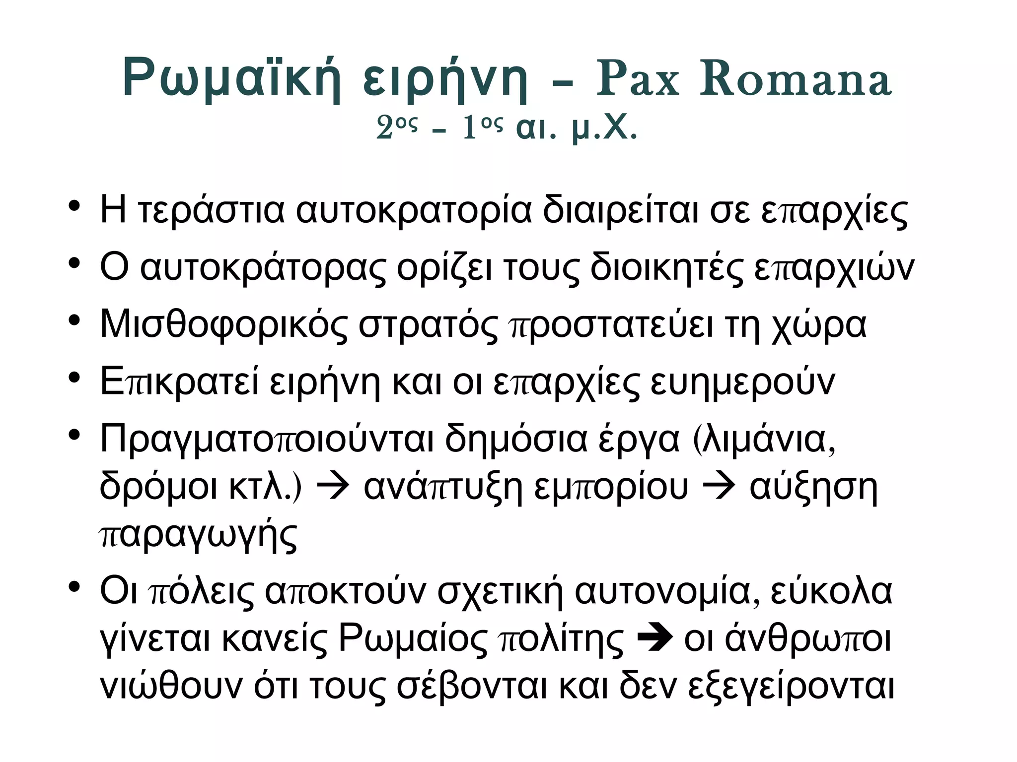 Ρωμαϊκή ειρήνη – Pax Romana 
2ος – 1ος αι. μ.Χ. 
• Η τεράστια αυτοκρατορία διαιρείται σε επαρχίες 
• Ο αυτοκράτορας ορίζει τους διοικητές επαρχιών 
• Μισθοφορικός στρατός προστατεύει τη χώρα 
• Επικρατεί ειρήνη και οι επαρχίες ευημερούν 
• Πραγματοποιούνται δημόσια έργα (λιμάνια, 
δρόμοι κτλ.)  ανάπτυξη εμπορίου  αύξηση 
παραγωγής 
• Οι πόλεις αποκτούν σχετική αυτονομία, εύκολα 
γίνεται κανείς Ρωμαίος πολίτης  οι άνθρωποι 
νιώθουν ότι τους σέβονται και δεν εξεγείρονται 
 