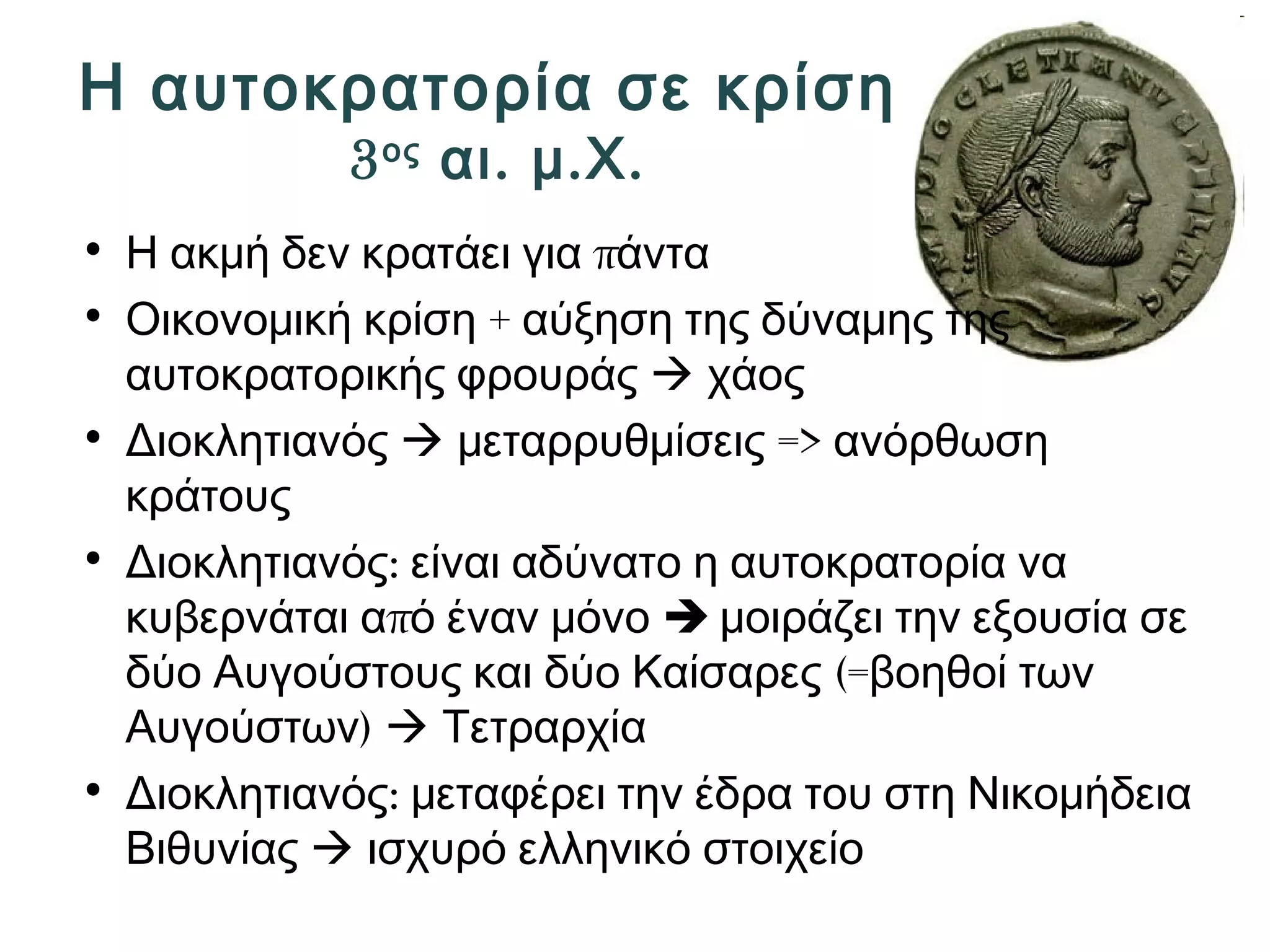 Η αυτοκρατορία σε κρίση 
3ος αι. μ.Χ. 
• Η ακμή δεν κρατάει για πάντα 
• Οικονομική κρίση + αύξηση της δύναμης της 
αυτοκρατορικής φρουράς  χάος 
• Διοκλητιανός  μεταρρυθμίσεις => ανόρθωση 
κράτους 
• Διοκλητιανός: είναι αδύνατο η αυτοκρατορία να 
κυβερνάται από έναν μόνο  μοιράζει την εξουσία σε 
δύο Αυγούστους και δύο Καίσαρες (=βοηθοί των 
Αυγούστων)  Τετραρχία 
• Διοκλητιανός: μεταφέρει την έδρα του στη Νικομήδεια 
Βιθυνίας  ισχυρό ελληνικό στοιχείο 
 