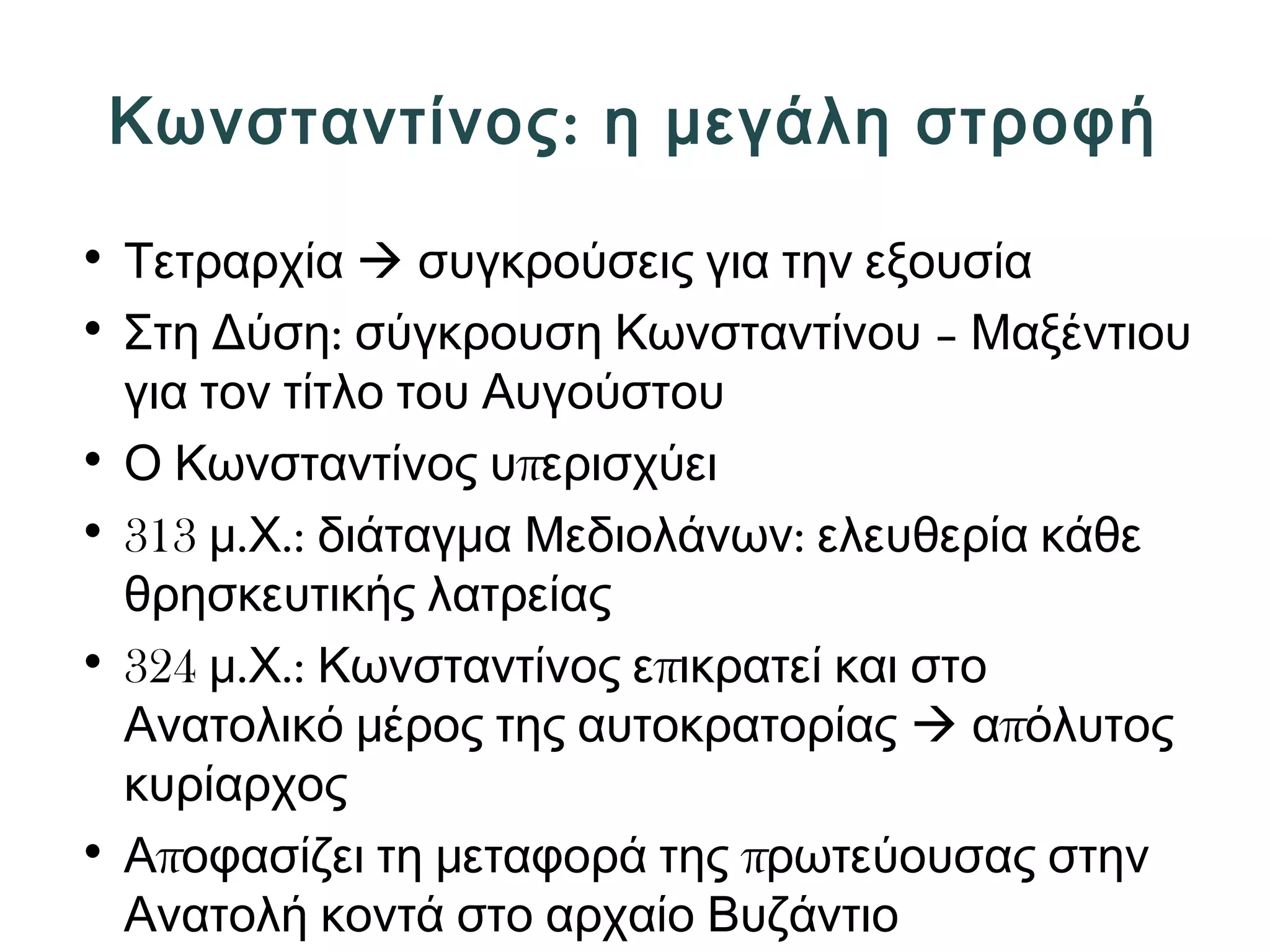 Κωνσταντίνος: η μεγάλη στροφή 
• Τετραρχία  συγκρούσεις για την εξουσία 
• Στη Δύση: σύγκρουση Κωνσταντίνου – Μαξέντιου 
για τον τίτλο του Αυγούστου 
• Ο Κωνσταντίνος υπερισχύει 
• 313 μ.Χ.: διάταγμα Μεδιολάνων: ελευθερία κάθε 
θρησκευτικής λατρείας 
• 324 μ.Χ.: Κωνσταντίνος επικρατεί και στο 
Ανατολικό μέρος της αυτοκρατορίας  απόλυτος 
κυρίαρχος 
• Αποφασίζει τη μεταφορά της πρωτεύουσας στην 
Ανατολή κοντά στο αρχαίο Βυζάντιο 
 