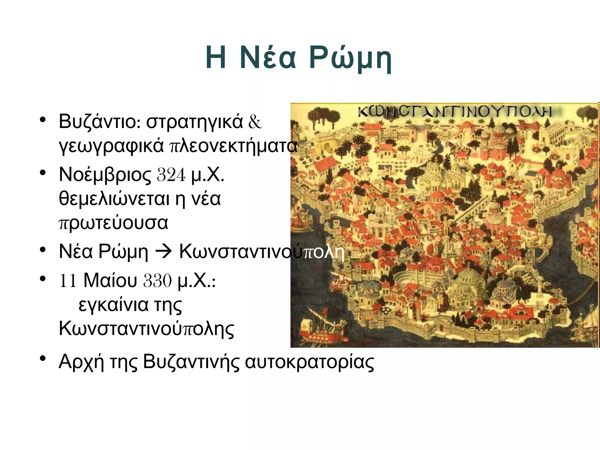 Η Νέα Ρώμη 
• Βυζάντιο: στρατηγικά & 
γεωγραφικά πλεονεκτήματα 
• Νοέμβριος 324 μ.Χ. 
θεμελιώνεται η νέα 
πρωτεύουσα 
• Νέα Ρώμη  Κωνσταντινούπολη 
• 11 Μαίου 330 μ.Χ.: 
εγκαίνια της 
Κωνσταντινούπολης 
• Αρχή της Βυζαντινής αυτοκρατορίας 
 