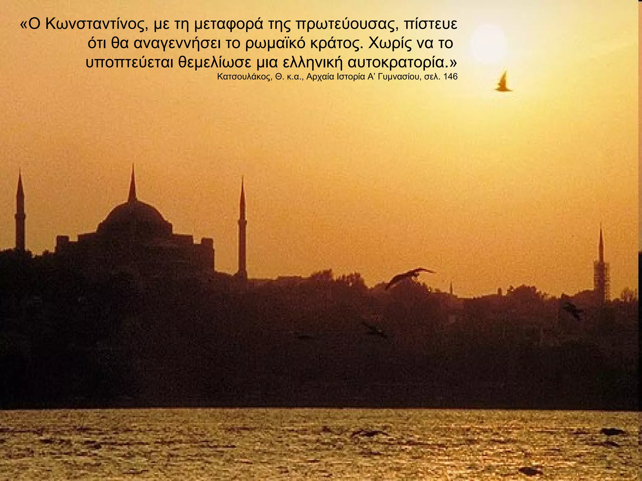 «Ο Κωνσταντίνος, με τη μεταφορά της πρωτεύουσας, πίστευε 
ότι θα αναγεννήσει το ρωμαϊκό κράτος. Χωρίς να το 
υποπτεύεται θεμελίωσε μια ελληνική αυτοκρατορία.» 
Κατσουλάκος, Θ. κ.α., Αρχαία Ιστορία Α’ Γυμνασίου, σελ. 146 
