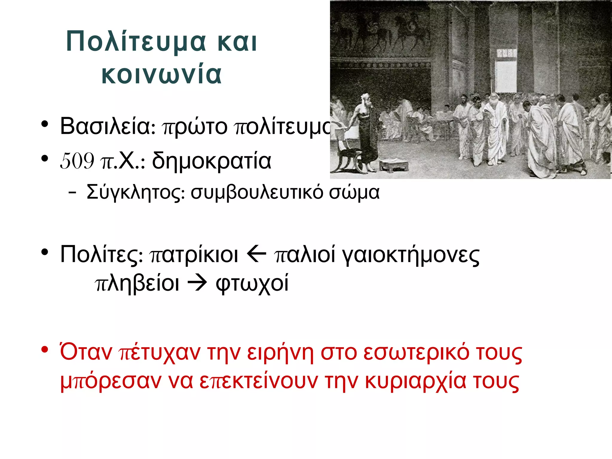 Πολίτευμα και 
κοινωνία 
• Βασιλεία: πρώτο πολίτευμα 
• 509 π.Χ.: δημοκρατία 
– Σύγκλητος: συμβουλευτικό σώμα 
• Πολίτες: πατρίκιοι  παλιοί γαιοκτήμονες 
πληβείοι  φτωχοί 
• Όταν πέτυχαν την ειρήνη στο εσωτερικό τους 
μπόρεσαν να επεκτείνουν την κυριαρχία τους 
 
