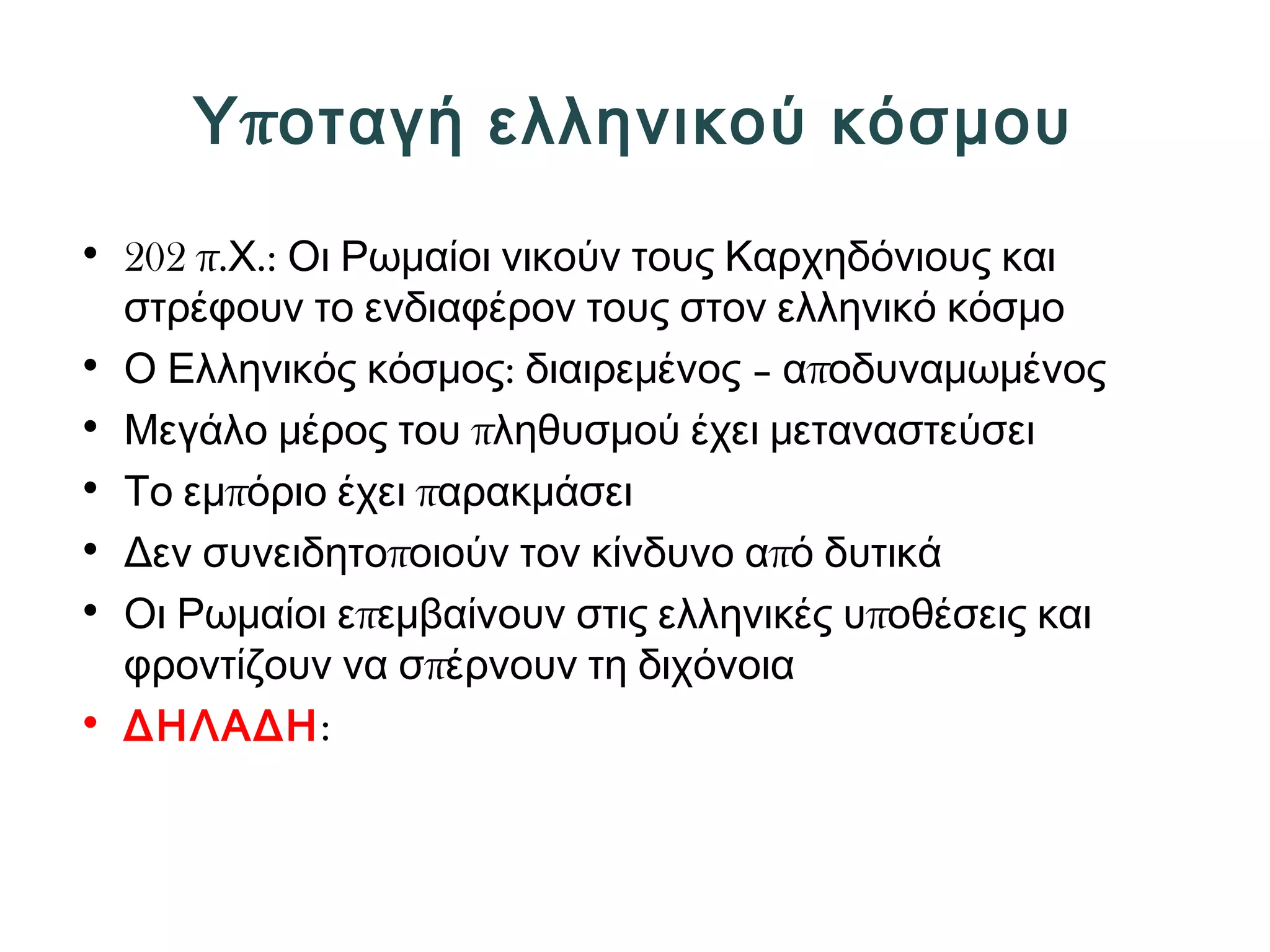 Υποταγή ελληνικού κόσμου 
• 202 π.Χ.: Οι Ρωμαίοι νικούν τους Καρχηδόνιους και 
στρέφουν το ενδιαφέρον τους στον ελληνικό κόσμο 
• Ο Ελληνικός κόσμος: διαιρεμένος – αποδυναμωμένος 
• Μεγάλο μέρος του πληθυσμού έχει μεταναστεύσει 
• Το εμπόριο έχει παρακμάσει 
• Δεν συνειδητοποιούν τον κίνδυνο από δυτικά 
• Οι Ρωμαίοι επεμβαίνουν στις ελληνικές υποθέσεις και 
φροντίζουν να σπέρνουν τη διχόνοια 
• ΔΗΛΑΔΗ: 
 
