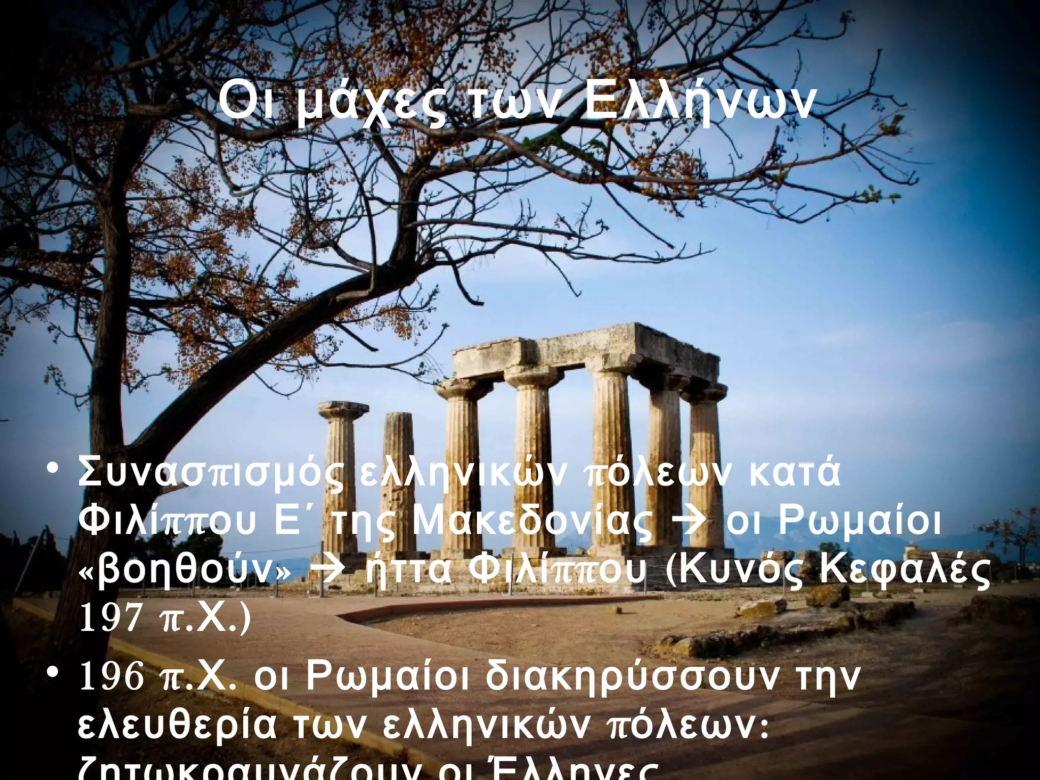 Οι μάχες των Ελλήνων 
• Συνασπισμός ελληνικών πόλεων κατά 
Φιλίππου Ε΄ της Μακεδονίας  οι Ρωμαίοι 
«βοηθούν»  ήττα Φιλίππου (Κυνός Κεφαλές 
197 π.Χ.) 
• 196 π.Χ. οι Ρωμαίοι διακηρύσσουν την 
ελευθερία των ελληνικών πόλεων: 
ζητωκραυγάζουν οι Έλληνες 
 