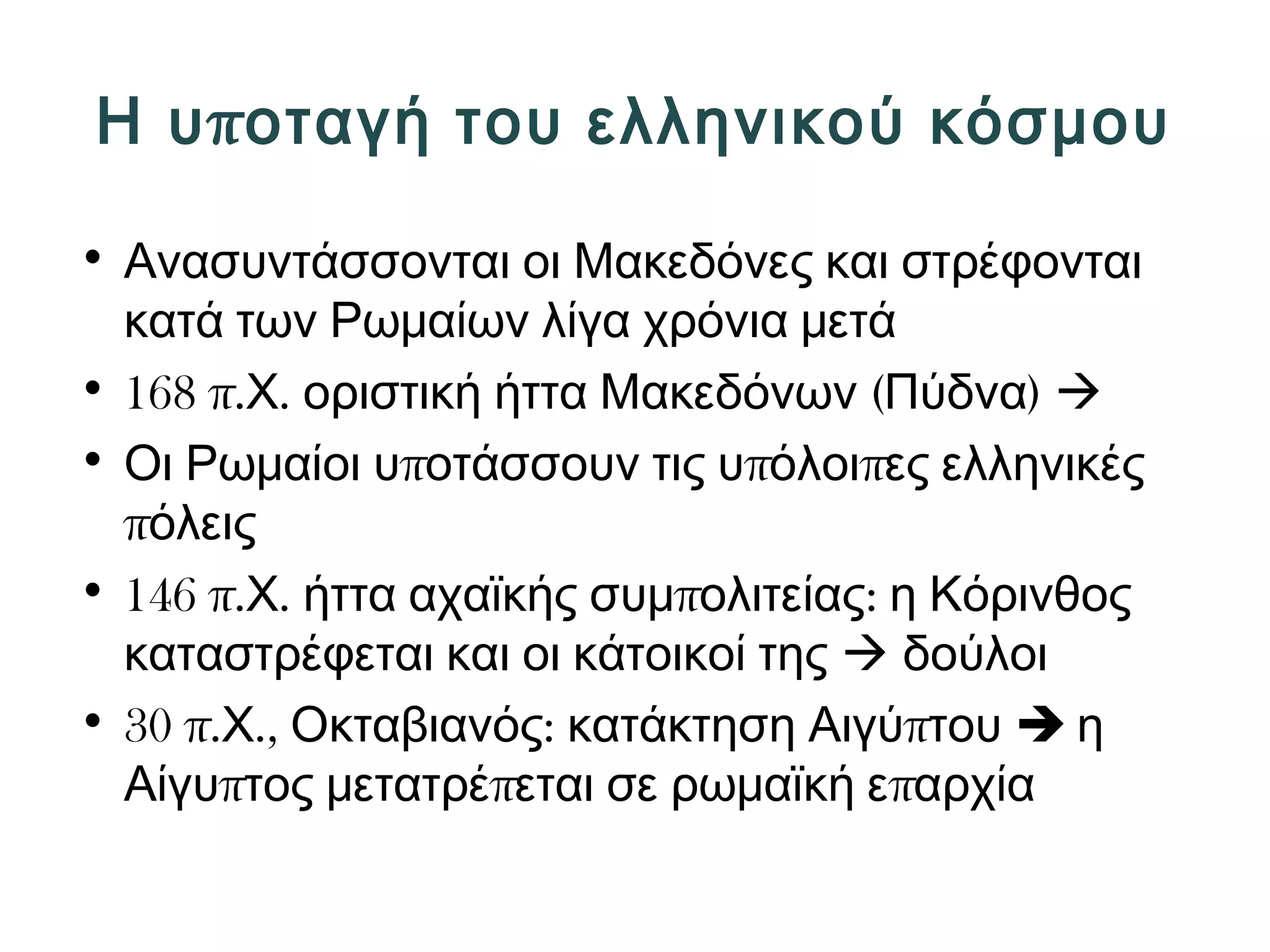 Η υποταγή του ελληνικού κόσμου 
• Ανασυντάσσονται οι Μακεδόνες και στρέφονται 
κατά των Ρωμαίων λίγα χρόνια μετά 
• 168 π.Χ. οριστική ήττα Μακεδόνων (Πύδνα)  
• Οι Ρωμαίοι υποτάσσουν τις υπόλοιπες ελληνικές 
πόλεις 
• 146 π.Χ. ήττα αχαϊκής συμπολιτείας: η Κόρινθος 
καταστρέφεται και οι κάτοικοί της  δούλοι 
• 30 π.Χ., Οκταβιανός: κατάκτηση Αιγύπτου  η 
Αίγυπτος μετατρέπεται σε ρωμαϊκή επαρχία 
 