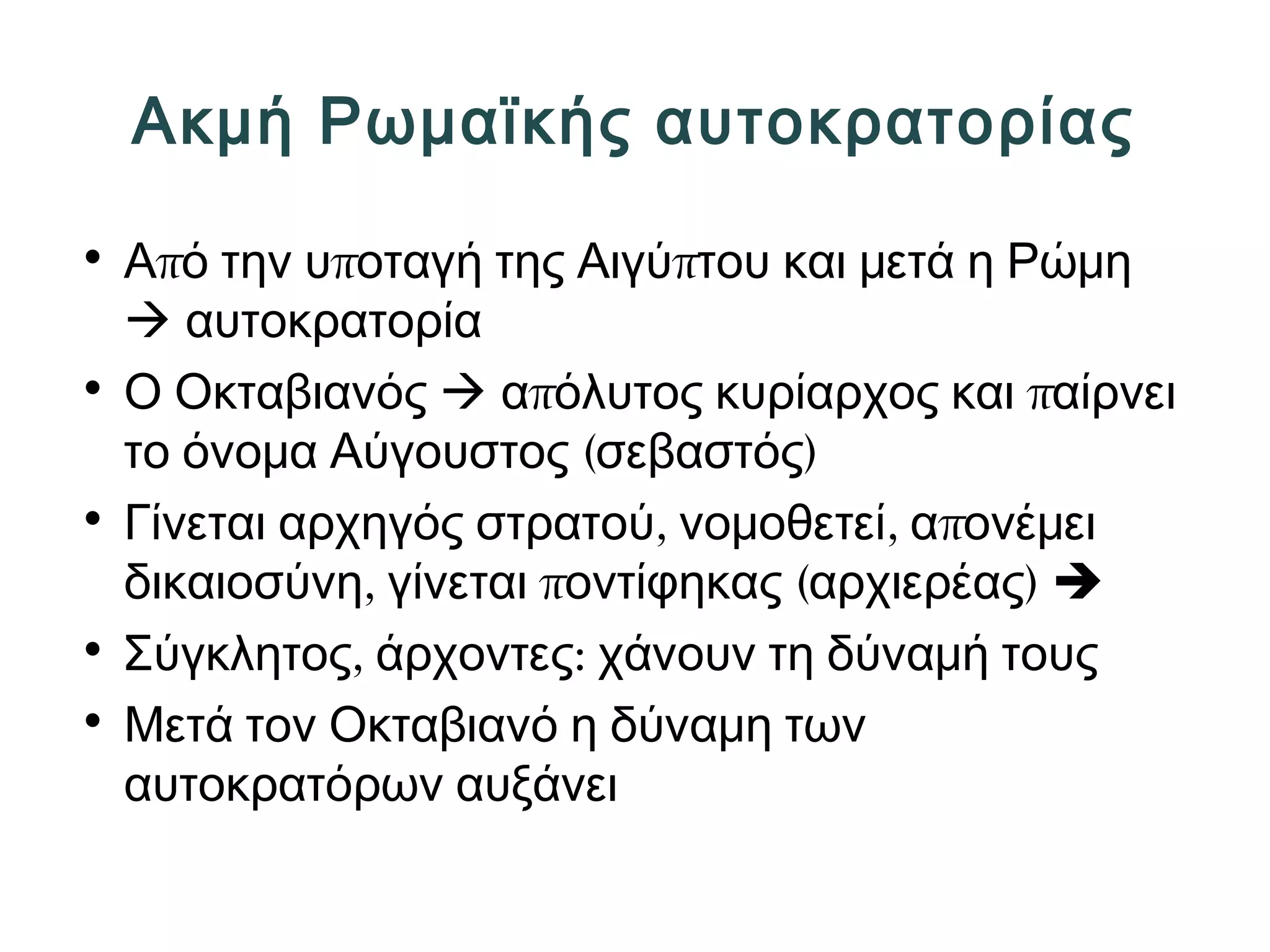 Ακμή Ρωμαϊκής αυτοκρατορίας 
• Από την υποταγή της Αιγύπτου και μετά η Ρώμη 
 αυτοκρατορία 
• Ο Οκταβιανός  απόλυτος κυρίαρχος και παίρνει 
το όνομα Αύγουστος (σεβαστός) 
• Γίνεται αρχηγός στρατού, νομοθετεί, απονέμει 
δικαιοσύνη, γίνεται ποντίφηκας (αρχιερέας)  
• Σύγκλητος, άρχοντες: χάνουν τη δύναμή τους 
• Μετά τον Οκταβιανό η δύναμη των 
αυτοκρατόρων αυξάνει 
 