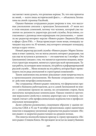 заставляет меня думать, что решения верные. То, что они приняты 
не мной, — всего лишь исторический факт», — объяснила Затева- 
хина на своей странице Facebook. 
Однако бывшие сотрудники радио уверены в том, что массо- 
вые увольнения связаны с приходом Затевахиной. «У меня нет 
в этом никаких сомнений, потому что человек, который уже на- 
значен на должность директора русской службы, безусловно, со- 
гласовывал с руководством корпорации эти увольнения, — заяви- 
ла экс-редактор интернет-версии «Нового радио» Людмила Шутова 
в эфире «Дело FM». — Когда происходят такие вещи, площадку за- 
чищают под кого‑то. И человек, под которого зачищают площадку, 
всегда в курсе этого». 
Новый директор русской службы «Нового радио» Мария Затева- 
хина в ответ заявила, что не могла уволить интернет-редакцию, так 
как еще не вступила в должность — это намечено на 1 октября: «Это 
(увольнения) связано с тем, что меняется идеология вещания, меня- 
ется структура вещания, меняется структура всей организации. Та- 
кая работа, на которую меня позвали, это работа в реформированной 
русской службе… Меня позвали на эту работу, которая будет проис- 
ходить после ряда увольнений и структурных изменений». 
Таким заявлением она активно доказывает свою непричастность 
к произошедшим увольнениям. Но бывшие сотрудники считают 
ее действия непрофессиональными. 
Экс-сотрудница «Нового радио» пояснила, что формальных пре- 
тензий к бывшему работодателю, да и к самой Затевахиной не име- 
ет — увольнение прошло по закону, по соглашению сторон, была 
выплачена материальная компенсация. Однако имеются претен- 
зии морального свойства к новому директору как к человеку, «ко- 
торый считает себя профессиональным журналистом и професси- 
ональным менеджером». 
Далее события развивались следующим образом: у здания по- 
сольства США в N-ске 9 октября организована серия одиночных 
пикетов в поддержку уволенных журналистов радиостанции «Но- 
вое радио» и закрытия радиостанции на средних волнах. 
Эти пикеты поспособствовали приезду в страну президента «Но- 
вого радио» Стивена Кинга. Но президент не встал на защиту бывших 
109 
 