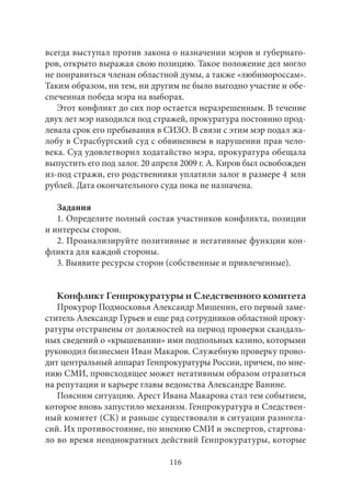 всегда выступал против закона о назначении мэров и губернато- 
ров, открыто выражая свою позицию. Такое положение дел могло 
не понравиться членам областной думы, а также «любимороссам». 
Таким образом, ни тем, ни другим не было выгодно участие и обе- 
спеченная победа мэра на выборах. 
Этот конфликт до сих пор остается неразрешенным. В течение 
двух лет мэр находился под стражей, прокуратура постоянно прод- 
левала срок его пребывания в СИЗО. В связи с этим мэр подал жа- 
лобу в Страсбургский суд с обвинением в нарушении прав чело- 
века. Суд удовлетворил ходатайство мэра, прокуратура обещала 
выпустить его под залог. 20 апреля 2009 г. А. Киров был освобожден 
из‑под стражи, его родственники уплатили залог в размере 4 млн 
рублей. Дата окончательного суда пока не назначена. 
Задания 
1. Определите полный состав участников конфликта, позиции 
и интересы сторон. 
2. Проанализируйте позитивные и негативные функции кон- 
фликта для каждой стороны. 
3. Выявите ресурсы сторон (собственные и привлеченные). 
Конфликт Генпрокуратуры и Следственного комитета 
Прокурор Подмосковья Александр Мишенин, его первый заме- 
ститель Александр Гурьев и еще ряд сотрудников областной проку- 
ратуры отстранены от должностей на период проверки скандаль- 
ных сведений о «крышевании» ими подпольных казино, которыми 
руководил бизнесмен Иван Макаров. Служебную проверку прово- 
дит центральный аппарат Генпрокуратуры России, причем, по мне- 
нию СМИ, происходящее может негативным образом отразиться 
на репутации и карьере главы ведомства Александре Ванине. 
Поясним ситуацию. Арест Ивана Макарова стал тем событием, 
которое вновь запустило механизм. Генпрокуратура и Следствен- 
ный комитет (СК) и раньше существовали в ситуации разногла- 
сий. Их противостояние, по мнению СМИ и экспертов, стартова- 
ло во время неоднократных действий Генпрокуратуры, которые 
116 
 