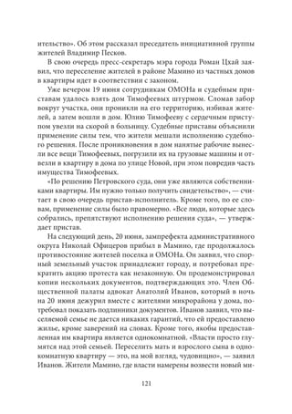 ительство». Об этом рассказал преседатель инициативной группы 
жителей Владимир Песков. 
В свою очередь пресс-секретарь мэра города Роман Цхай зая- 
вил, что переселение жителей в районе Мамино из частных домов 
в квартиры идет в соответствии с законом. 
Уже вечером 19 июня сотрудникам ОМОНа и судебным при- 
ставам удалось взять дом Тимофеевых штурмом. Сломав забор 
вокруг участка, они проникли на его территорию, избивая жите- 
лей, а затем вошли в дом. Юлию Тимофееву с сердечным присту- 
пом увезли на скорой в больницу. Судебные приставы объяснили 
применение силы тем, что жители мешали исполнению судебно- 
го решения. После проникновения в дом нанятые рабочие вынес- 
ли все вещи Тимофеевых, погрузили их на грузовые машины и от- 
везли в квартиру в дома по улице Новой, при этом повредив часть 
имущества Тимофеевых. 
«По решению Петровского суда, они уже являются собственни- 
ками квартиры. Им нужно только получить свидетельство», — счи- 
тает в свою очередь пристав-исполнитель. Кроме того, по ее сло- 
вам, применение силы было правомерно. «Все люди, которые здесь 
собрались, препятствуют исполнению решения суда», — утверж- 
дает пристав. 
На следующий день, 20 июня, зампрефекта административного 
округа Николай Офицеров прибыл в Мамино, где продолжалось 
противостояние жителей поселка и ОМОНа. Он заявил, что спор- 
ный земельный участок принадлежит городу, и потребовал пре- 
кратить акцию протеста как незаконную. Он продемонстрировал 
копии нескольких документов, подтверждающих это. Член Об- 
щественной палаты адвокат Анатолий Иванов, который в ночь 
на 20 июня дежурил вместе с жителями микрорайона у дома, по- 
требовал показать подлинники документов. Иванов заявил, что вы- 
селяемой семье не дается никаких гарантий, что ей предоставлено 
жилье, кроме заверений на словах. Кроме того, якобы предостав- 
ленная им квартира является однокомнатной. «Власти просто глу- 
мятся над этой семьей. Переселить мать и взрослого сына в одно- 
комнатную квартиру — это, на мой взгляд, чудовищно», — заявил 
Иванов. Жители Мамино, где власти намерены возвести новый ми- 
121 
 