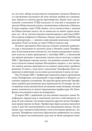 ся, что снос забора осуществляли сотрудники спецназа Минюста, 
а в заключении последнего об этом эпизоде вообще нет упомина- 
ния, имеются и многие другие противоречия. Кроме того, сам на- 
чальник столичного ГУВД отказался от участия в заседании ко- 
миссии Общественной палаты, посвященном событиям в Мамино. 
В свою очередь глава ГУВД заявил, что в соответствии с законом 
ни Общественная палата, ни ее комиссия не имеют права вызы- 
вать его. «Я не считаю нужным комментировать действия ОМО- 
На во время конфликта в Мамино. Оценку действиям ОМОНа уже 
дала прокуратура», — пояснил свою позицию начальник столичной 
милиции. Плюс ко всему за главу ГУВД вступился мэр. 
28 июня президиум Мосгорсуда отменил решение районно- 
го суда о выселении из частного дома в Мамино семьи Тимофее- 
вых. В постановлении отмечается, что оценка изымаемого земель- 
ного участка и дома проводилась 1 сентября 2005 г., а Зюзинский 
суд принял решение о выселении только спустя полгода, в апреле 
2006 г. Президиум горсуда указал, что решение должно быть при- 
нято согласно новым нормам Жилищного кодекса, а это значит, 
что оценка должна проводиться на момент вынесения судебного 
решения. В связи с этим дело о выселении Тимофеевых было на- 
правлено в районный суд на новое рассмотрение в ином составе. 
Уже 10 января 2007 г. префектура городского округа предложила 
семье Тимофеевых, пострадавшей в ходе конфликта в Мамино, за- 
ключить мировое соглашение. По просьбе представителей Тимофе- 
евых судебное рассмотрение дела перенесено на 23 января. До это- 
го времени семья должна была согласовать свою позицию, которая 
может измениться от нового предложения префектуры. Но Тимо- 
феевы отказываются идти на компромисс. 
23 марта 2007 г. районный суд постановил выселить семью Ти- 
мофеевых, передав дом и земельный участок в собственность го- 
рода. В суде заявили, что взамен никакого другого жилья Тимофее- 
вым предоставлено не будет. Префектура округа должна выплатить 
семье 1 млн 544 тысячи рублей в счет выкупаемого жилья. Это ре- 
шение суда «вызвало недоумение у всех участников процесса», по- 
скольку Тимофеевы оказались фактически выброшены на улицу. 
После второго постановления суда они не были намерены поки- 
124 
 