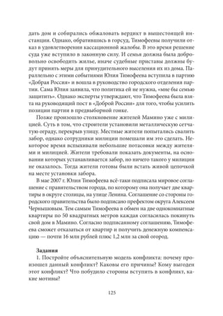 дать дом и собирались обжаловать вердикт в вышестоящей ин- 
станции. Однако, обратившись в горсуд, Тимофеевы получили от- 
каз в удовлетворении кассационной жалобы. В это время решение 
суда уже вступило в законную силу. И семья должна была добро- 
вольно освободить жилье, иначе судебные приставы должны бу- 
дут принять меры для принудительного выселения их из дома. Па- 
раллельно с этими событиями Юлия Тимофеева вступила в партию 
«Добрая Россия» и вошла в руководство городского отделения пар- 
тии. Сама Юлия заявила, что политика ей не нужна, «мне бы семью 
защитить». Однако эксперты утверждают, что Тимофеева была взя- 
та на руководящий пост в «Доброй России» для того, чтобы усилить 
позиции партии в предвыборной гонке. 
Позже произошло столкновение жителей Мамино уже с мили- 
цией. Суть в том, что строители установили металлическую сетча- 
тую ограду, перекрыв улицу. Местные жители попытались свалить 
забор, однако сотрудники милиции помешали им это сделать. Не- 
которое время вспыхивали небольшие потасовки между жителя- 
ми и милицией. Жители требовали показать документы, на осно- 
вании которых устанавливается забор, но ничего такого у милиции 
не оказалось. Тогда жители готовы были встать живой цепочкой 
на месте установки забора. 
В мае 2007 г. Юлия Тимофеева всё‑таки подписала мировое согла- 
шение с правительством города, по которому она получает две квар- 
тиры в округе столицы, на улице Ленина. Соглашение со стороны го- 
родского правительства было подписано префектом округа Алексеем 
Чернышовым. Тем самым Тимофеева в обмен на две однокомнатные 
квартиры по 50 квадратных метров каждая согласилась покинуть 
свой дом в Мамино. Согласно подписанному соглашению, Тимофе- 
ева сможет отказаться от квартир и получить денежную компенса- 
цию — почти 16 млн рублей плюс 1,2 млн за свой огород. 
Задания 
1. Постройте объяснительную модель конфликта: почему про- 
изошел данный конфликт? Каковы его причины? Кому выгоден 
этот конфликт? Что побудило стороны вступить в конфликт, ка- 
кие мотивы? 
125 
 
